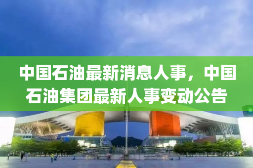 中國(guo)石(shi)油最新消息人事(shi)，中(zhong)國(guo)石(shi)油集(ji)糰(tuan)最新(xin)人(ren)事變動公告