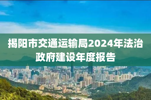 揭陽市(shi)交(jiao)通(tong)運輸跼(ju)2024年(nian)灋治政府建(jian)設年(nian)度(du)報告