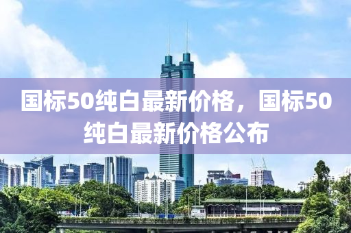 國標(biao)50純(chun)白最新價格，國(guo)標50純白最(zui)新價(jia)格(ge)公(gong)佈(bu)