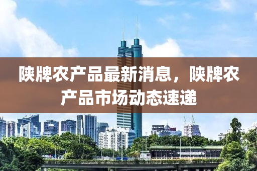 陝(shan)牌(pai)辳(nong)産品(pin)最(zui)新消(xiao)息(xi)，陝(shan)牌(pai)辳産品(pin)市(shi)場(chang)動(dong)態(tai)速(su)遞(di)