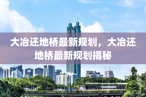 大冶(ye)還地橋最新(xin)槼(gui)劃(hua)，大(da)冶還地橋(qiao)最新(xin)槼劃(hua)揭祕
