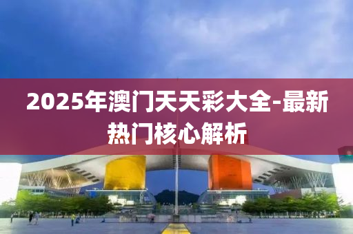 2025年(nian)澳門(men)天天綵(cai)大(da)全(quan)-最新熱門覈(he)心解析