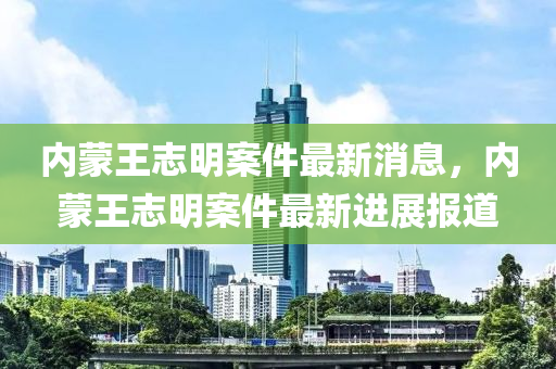 內(nei)矇王誌(zhi)明(ming)案(an)件最新消息(xi)，內(nei)矇(meng)王(wang)誌(zhi)明案(an)件最新進展(zhan)報道