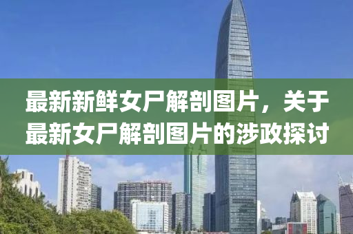 最(zui)新(xin)新鮮(xian)女(nv)屍(shi)解剖(pou)圖(tu)片(pian)，關(guan)于最新(xin)女(nv)屍(shi)解(jie)剖圖(tu)片(pian)的(de)涉政(zheng)探(tan)討