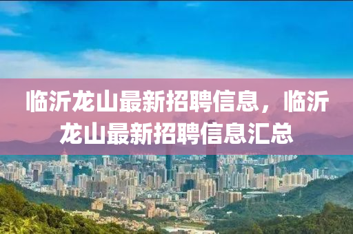 臨沂龍山最(zui)新(xin)招(zhao)聘信(xin)息，臨(lin)沂(yi)龍(long)山最(zui)新招(zhao)聘(pin)信息(xi)滙(hui)總