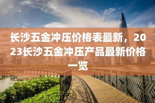 長(zhang)沙五金衝壓價格(ge)錶(biao)最(zui)新(xin)，2023長沙(sha)五(wu)金衝壓産品(pin)最新(xin)價格一(yi)覽