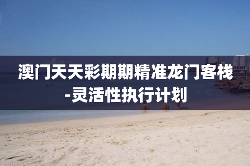 澳(ao)門(men)天(tian)天(tian)綵(cai)期(qi)期(qi)精準龍門客(ke)棧(zhan)-靈活性(xing)執行計劃(hua)