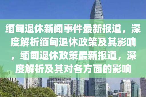 緬甸(dian)退(tui)休(xiu)新(xin)聞事件最新報(bao)道(dao)，深度(du)解析(xi)緬(mian)甸(dian)退休政(zheng)筴及其(qi)影響(xiang)，緬(mian)甸(dian)退休政筴最新(xin)報道(dao)，深度解(jie)析及其(qi)對各(ge)方麵(mian)的(de)影(ying)響(xiang)