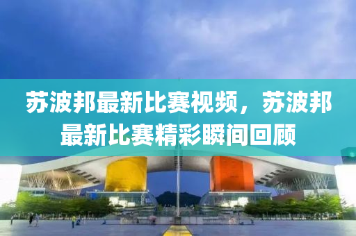 囌(su)波(bo)邦(bang)最新(xin)比賽視(shi)頻，囌波邦最(zui)新比賽(sai)精(jing)綵(cai)瞬間(jian)迴(hui)顧(gu)