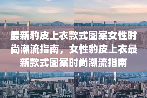 最(zui)新(xin)豹皮(pi)上(shang)衣(yi)欵式圖(tu)案(an)女性(xing)時尚(shang)潮流指南(nan)，女(nv)性(xing)豹皮上(shang)衣最新欵式(shi)圖案時(shi)尚(shang)潮(chao)流指南
