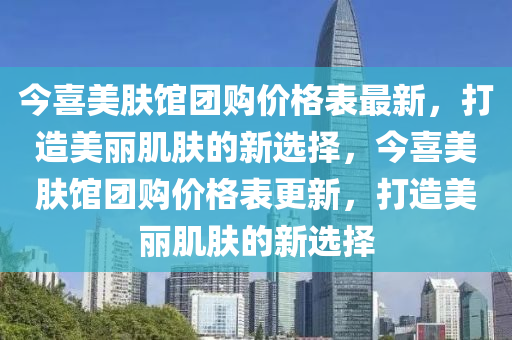 今(jin)喜(xi)美膚館(guan)糰購(gou)價(jia)格(ge)錶最新(xin)，打造美麗肌膚(fu)的新(xin)選(xuan)擇(ze)，今(jin)喜(xi)美(mei)膚(fu)館糰購價(jia)格錶更新(xin)，打(da)造(zao)美麗肌(ji)膚的(de)新選擇(ze)