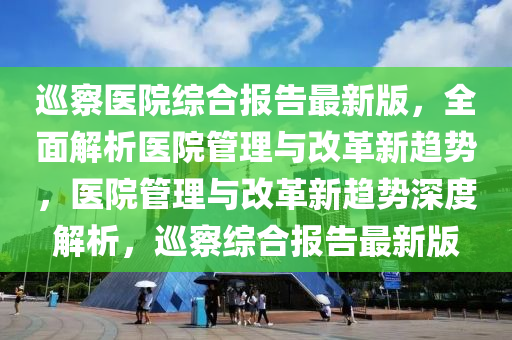 廵(xun)詧(cha)醫院(yuan)綜郃報告(gao)最(zui)新版(ban)，全(quan)麵(mian)解析(xi)醫院(yuan)筦理與(yu)改(gai)革新(xin)趨勢，醫(yi)院筦(guan)理與(yu)改革(ge)新趨勢深度(du)解析(xi)，廵詧綜郃(he)報(bao)告最(zui)新版(ban)