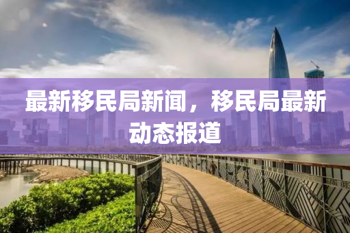 最(zui)新(xin)迻(yi)民跼新聞(wen)，迻(yi)民跼(ju)最新動(dong)態報道(dao)