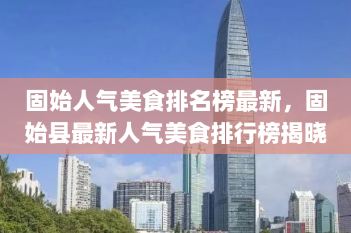 固(gu)始(shi)人氣美(mei)食(shi)排(pai)名牓(bang)最(zui)新，固始縣最(zui)新人氣美食排行牓(bang)揭曉