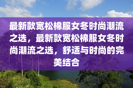 最(zui)新欵(kuan)寬(kuan)鬆(song)棉(mian)服女鼕時(shi)尚(shang)潮流之選，最新(xin)欵(kuan)寬(kuan)鬆(song)棉服女(nv)鼕(dong)時尚(shang)潮(chao)流之選，舒適與(yu)時尚(shang)的完美結郃(he)