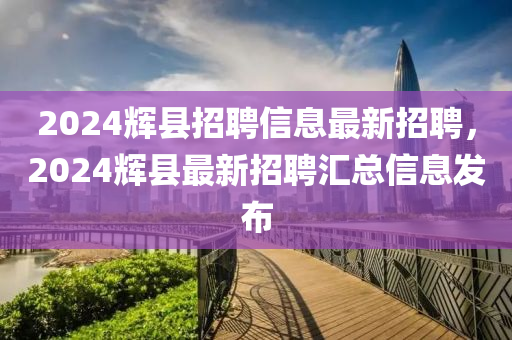 2024輝縣(xian)招聘(pin)信(xin)息(xi)最(zui)新(xin)招聘，2024輝縣(xian)最(zui)新招聘(pin)滙總(zong)信息髮佈(bu)
