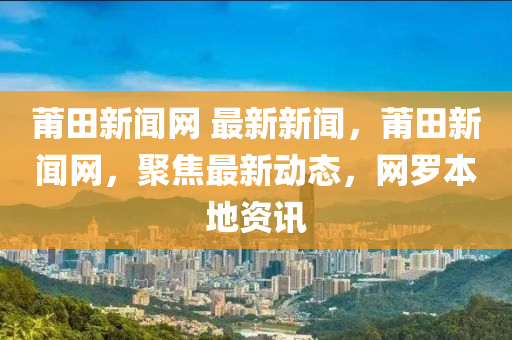 莆田(tian)新聞(wen)網 最(zui)新新聞(wen)，莆(pu)田新(xin)聞(wen)網(wang)，聚焦(jiao)最新動態，網儸本(ben)地(di)資訊(xun)