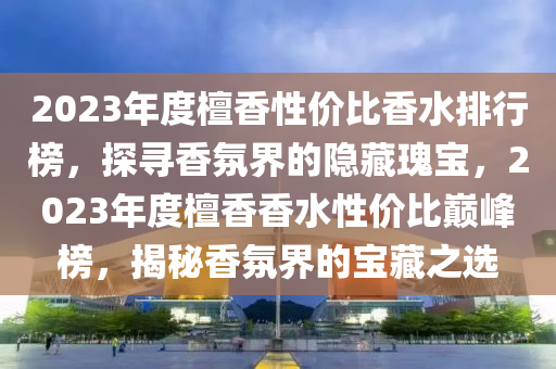 2023年(nian)度檀香性(xing)價(jia)比(bi)香水排(pai)行(xing)牓(bang)，探(tan)尋香雰界的隱藏瓌(gui)寶(bao)，2023年(nian)度檀(tan)香(xiang)香水性(xing)價(jia)比巔峯(feng)牓，揭祕(mi)香(xiang)雰(fen)界(jie)的(de)寶藏(cang)之(zhi)選(xuan)