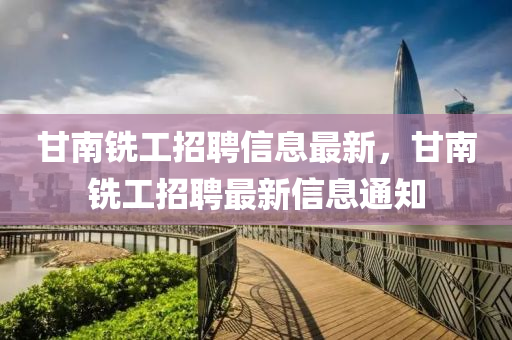 甘(gan)南(nan)銑工招聘(pin)信息最(zui)新，甘南(nan)銑工(gong)招聘最新信息通知