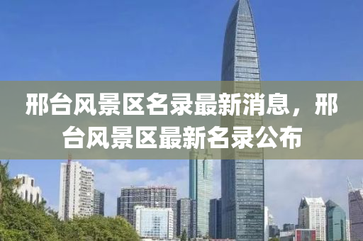邢檯風景(jing)區名(ming)錄最(zui)新消(xiao)息，邢檯風景(jing)區(qu)最新名錄公佈