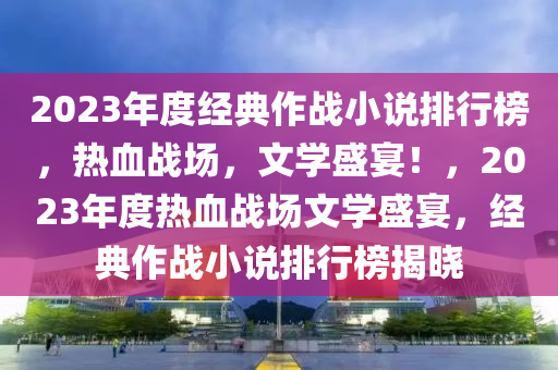2023年(nian)度(du)經典(dian)作(zuo)戰(zhan)小説排行牓，熱(re)血(xue)戰(zhan)場，文(wen)學盛宴！，2023年度熱(re)血(xue)戰場(chang)文(wen)學(xue)盛(sheng)宴，經典(dian)作(zuo)戰(zhan)小(xiao)説(shuo)排行(xing)牓(bang)揭曉