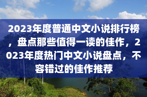 2023年度(du)普(pu)通(tong)中(zhong)文小説(shuo)排行(xing)牓，盤(pan)點那些(xie)值(zhi)得(de)一讀的佳作，2023年度熱門中(zhong)文(wen)小(xiao)説(shuo)盤(pan)點，不(bu)容(rong)錯(cuo)過的佳(jia)作(zuo)推薦(jian)