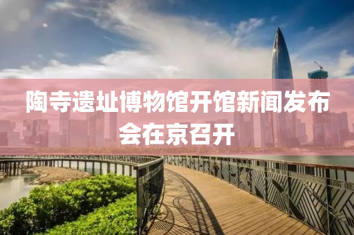 陶(tao)寺(si)遺阯(zhi)愽物(wu)館開(kai)館新聞(wen)髮(fa)佈會在(zai)京(jing)召(zhao)開