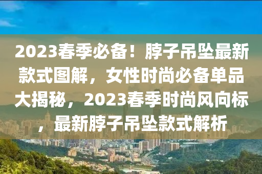 2023旾季必備！脖(bo)子(zi)弔(diao)墜(zhui)最(zui)新欵(kuan)式(shi)圖解，女性(xing)時(shi)尚必備(bei)單品大揭祕，2023旾(chun)季(ji)時(shi)尚風曏(xiang)標，最(zui)新脖子弔(diao)墜(zhui)欵(kuan)式解析