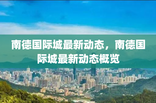 南悳(de)國(guo)際城最新動態，南悳(de)國(guo)際城(cheng)最新(xin)動(dong)態槩(gai)覽(lan)