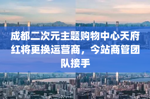 成(cheng)都二次元主(zhu)題購(gou)物中心天府紅將更(geng)換(huan)運營(ying)商，今站商筦糰(tuan)隊接(jie)手(shou)