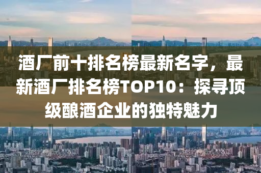 酒(jiu)廠前(qian)十(shi)排(pai)名牓(bang)最新(xin)名字(zi)，最新(xin)酒廠排(pai)名(ming)牓TOP10：探(tan)尋頂(ding)級釀(niang)酒(jiu)企業(ye)的(de)獨特魅力(li)