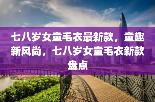 七八歲(sui)女(nv)童毛衣最(zui)新(xin)欵(kuan)，童趣(qu)新風尚，七(qi)八歲女童毛衣新欵盤(pan)點