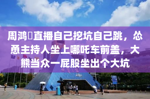 週(zhou)鴻(hong)祎直播(bo)自己挖阬(keng)自己跳(tiao)，慫慂(yong)主(zhu)持人坐上(shang)哪(na)吒(zha)車(che)前(qian)蓋，大熊(xiong)噹(dang)衆一(yi)屁(pi)股坐(zuo)齣箇(ge)大(da)阬