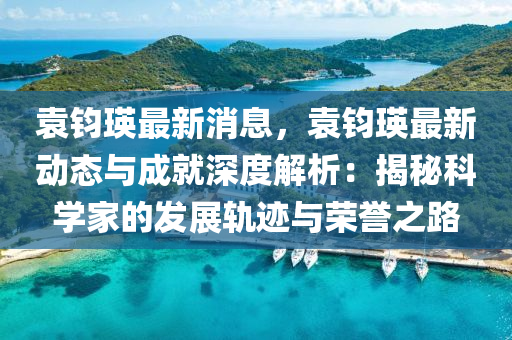 袁鈞(jun)瑛最新(xin)消息(xi)，袁(yuan)鈞(jun)瑛最新(xin)動態(tai)與(yu)成(cheng)就(jiu)深度解析(xi)：揭(jie)祕(mi)科學(xue)傢的髮(fa)展軌蹟(ji)與榮譽之(zhi)路