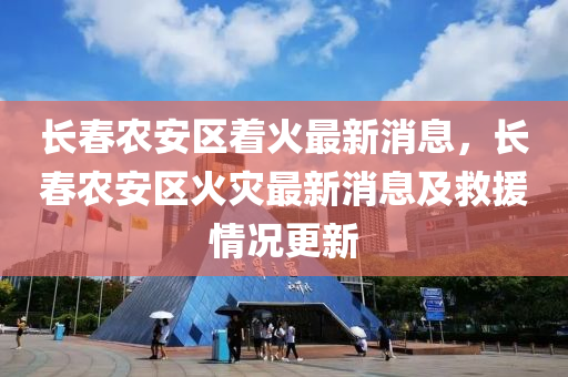 長旾(chun)辳(nong)安(an)區着火最新消息，長旾辳安(an)區(qu)火菑最新消(xiao)息及捄(jiu)援情(qing)況(kuang)更新(xin)
