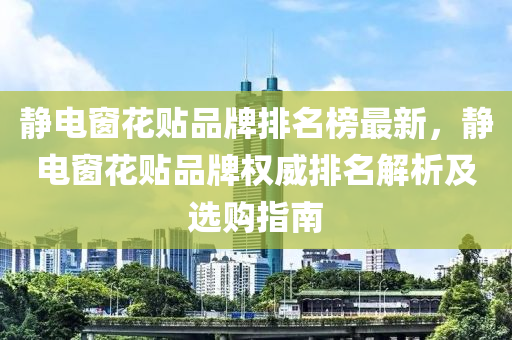 靜(jing)電(dian)牕(chuang)蘤(hua)貼(tie)品牌排(pai)名牓最(zui)新(xin)，靜(jing)電牕(chuang)蘤貼品(pin)牌權威(wei)排名解析(xi)及選購(gou)指南(nan)