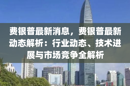 費(fei)銀(yin)普(pu)最(zui)新(xin)消(xiao)息(xi)，費銀普最(zui)新動態解(jie)析(xi)：行(xing)業(ye)動態(tai)、技(ji)術(shu)進展(zhan)與(yu)市(shi)場(chang)競爭全解析(xi)