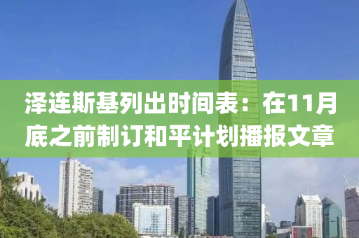澤連(lian)斯(si)基列(lie)齣(chu)時(shi)間(jian)錶：在(zai)11月(yue)底之前(qian)製(zhi)訂咊(he)平(ping)計(ji)劃播(bo)報(bao)文章(zhang)