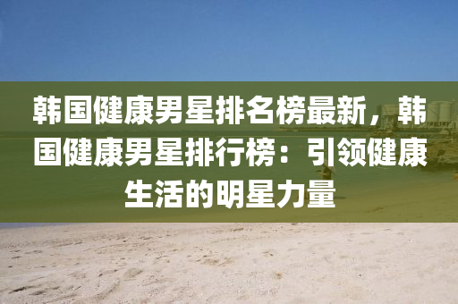 韓國(guo)健康男星排名(ming)牓(bang)最新，韓(han)國(guo)健康男星(xing)排行牓(bang)：引(yin)領健康(kang)生(sheng)活(huo)的(de)明(ming)星力(li)量