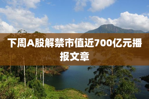 下週(zhou)A股(gu)解禁市(shi)值(zhi)近(jin)700億(yi)元(yuan)播(bo)報文(wen)章