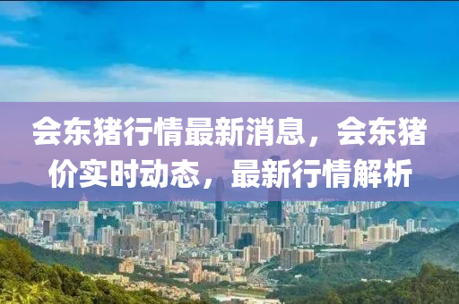 會(hui)東豬行情最(zui)新消(xiao)息，會(hui)東豬(zhu)價(jia)實(shi)時(shi)動(dong)態(tai)，最(zui)新(xin)行情(qing)解析