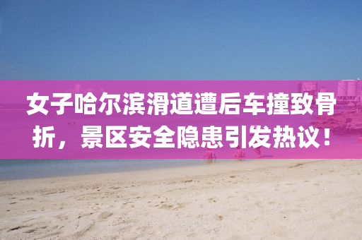 女(nv)子哈爾(er)濱滑道(dao)遭后(hou)車撞緻骨折(zhe)，景(jing)區(qu)安全(quan)隱患(huan)引(yin)髮熱(re)議！