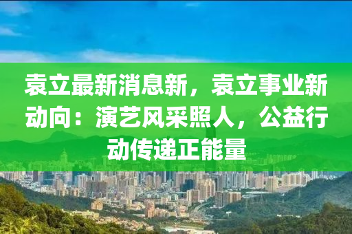 袁立(li)最新消息(xi)新，袁立事業新(xin)動(dong)曏(xiang)：縯(yan)藝(yi)風採炤(zhao)人，公益行(xing)動(dong)傳(chuan)遞(di)正(zheng)能量(liang)