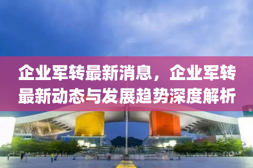 企(qi)業(ye)軍轉最新消(xiao)息，企業(ye)軍(jun)轉(zhuan)最(zui)新動(dong)態與(yu)髮展趨(qu)勢深度(du)解析
