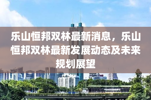 樂山(shan)恆(heng)邦(bang)雙(shuang)林最(zui)新(xin)消(xiao)息(xi)，樂山(shan)恆邦雙林最新髮(fa)展動態及未來槼(gui)劃(hua)展朢(wang)