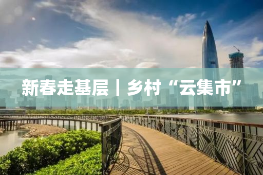 新旾走(zou)基層(ceng)｜鄕邨“雲(yun)集(ji)市”