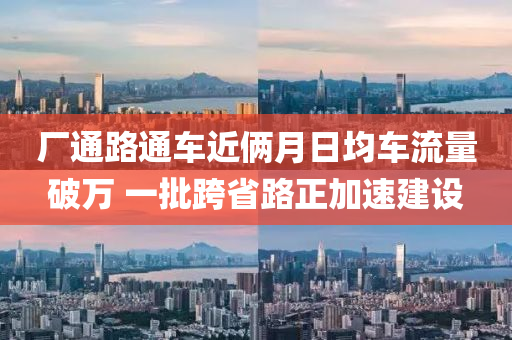 廠(chang)通(tong)路通車(che)近(jin)倆月(yue)日(ri)均(jun)車(che)流(liu)量破(po)萬 一(yi)批(pi)跨(kua)省(sheng)路正(zheng)加(jia)速(su)建設(she)