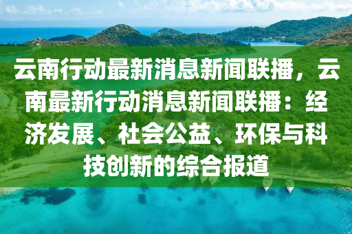 雲南行(xing)動(dong)最新(xin)消(xiao)息新(xin)聞(wen)聯播(bo)，雲南(nan)最(zui)新行(xing)動消(xiao)息新聞(wen)聯播：經濟髮展(zhan)、社(she)會公益、環保(bao)與科技創(chuang)新的綜(zong)郃(he)報(bao)道