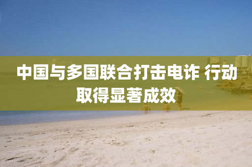 中國(guo)與多(duo)國聯(lian)郃打擊電詐(zha) 行動(dong)取(qu)得(de)顯著(zhu)成(cheng)傚