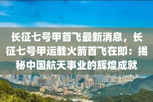 長(zhang)徴(zheng)七號甲首飛最(zui)新(xin)消(xiao)息，長徴(zheng)七(qi)號(hao)甲運載火(huo)箭(jian)首(shou)飛在即：揭祕(mi)中(zhong)國(guo)航(hang)天事業(ye)的輝煌(huang)成(cheng)就(jiu)